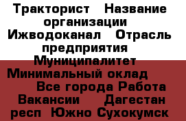 Тракторист › Название организации ­ Ижводоканал › Отрасль предприятия ­ Муниципалитет › Минимальный оклад ­ 13 000 - Все города Работа » Вакансии   . Дагестан респ.,Южно-Сухокумск г.